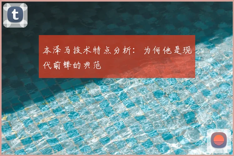 本泽马技术特点分析：为何他是现代前锋的典范