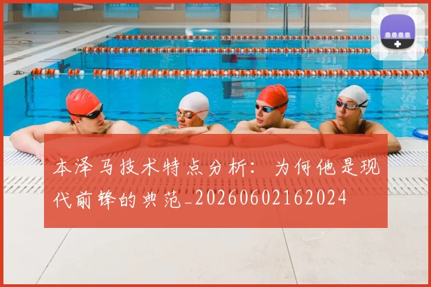 本泽马技术特点分析:为何他是现代前锋的典范_20260602162024