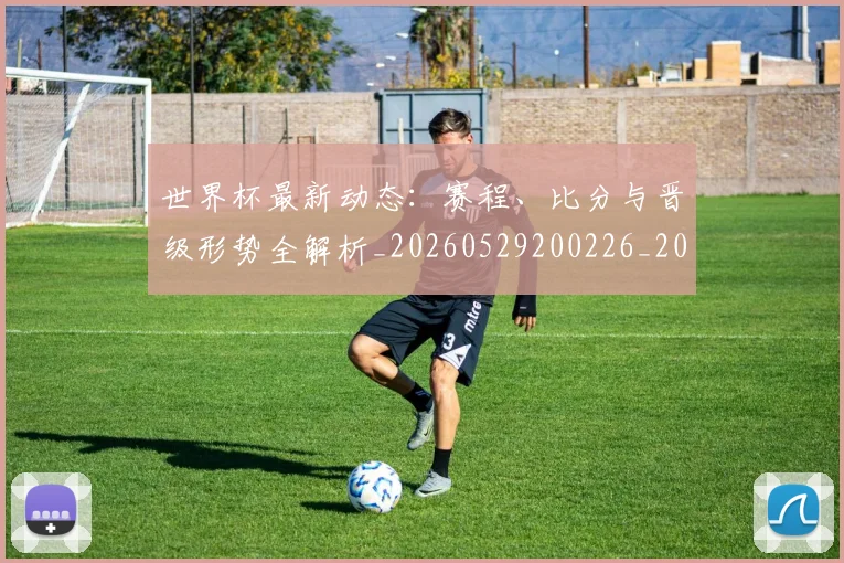 世界杯最新动态：赛程、比分与晋级形势全解析_20260529200226_20260607160410