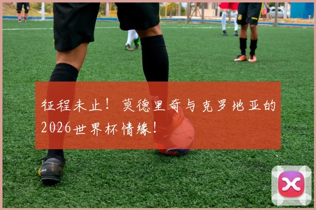 征程未止！莫德里奇与克罗地亚的2026世界杯情缘！