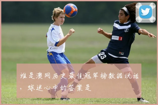 谁是澳网历史最佳冠军榜数据说话，球迷心中的答案是