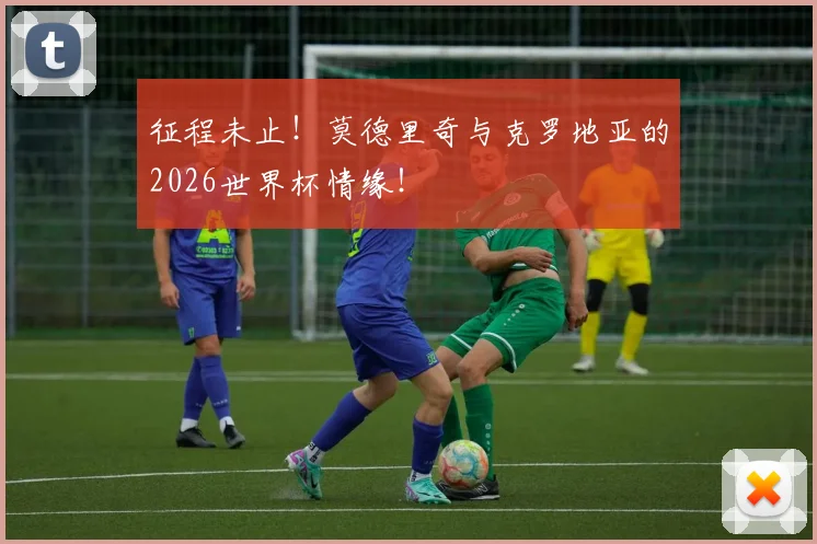 征程未止！莫德里奇与克罗地亚的2026世界杯情缘！