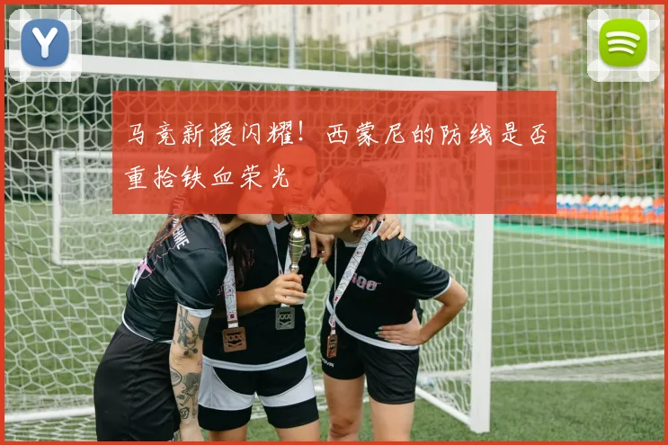 马竞新援闪耀！西蒙尼的防线是否重拾铁血荣光